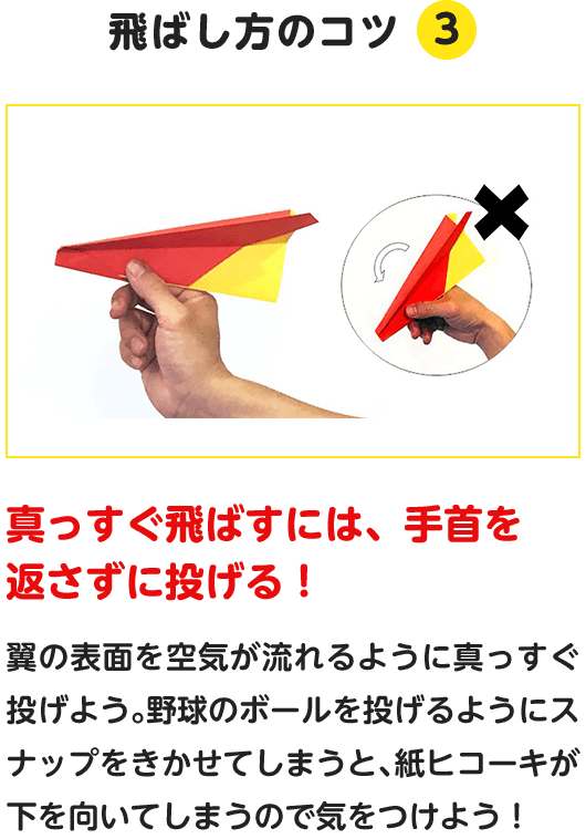 飛ばし方のコツ.3　真っすぐ飛ばすには、手首を返さずに投げる！　翼の表面を空気が流れるように真っすぐ投げよう。野球のボールを投げるようにスナップをきかせてしまうと、紙ヒコーキが下を向いてしまうので気をつけよう！