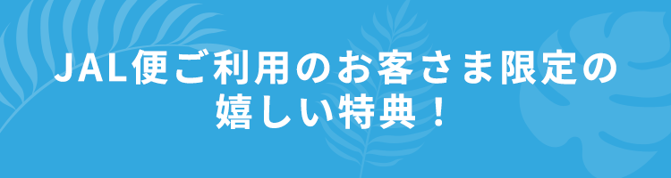 JAL便ご利用のお客さま限定の嬉しい特典！