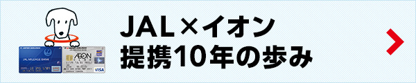 JAL×AEON 提携10周年の歩み　JALグループとイオングループは提携して10周年を迎えました。10年間、互いに手を取り合って、様々な取り組みを行ってきました。これまでの代表的な取り組みをご紹介します。