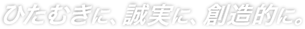 ひたむきに、誠実に、創造的に。