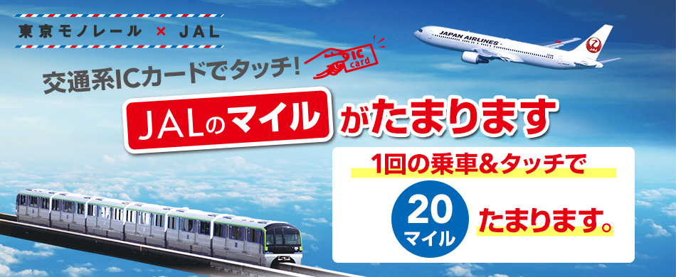 東京モノレール×JAL 交通系ICカードでタッチ！ JALのマイルがたまります 1回の乗車＆タッチで 20マイルたまります。