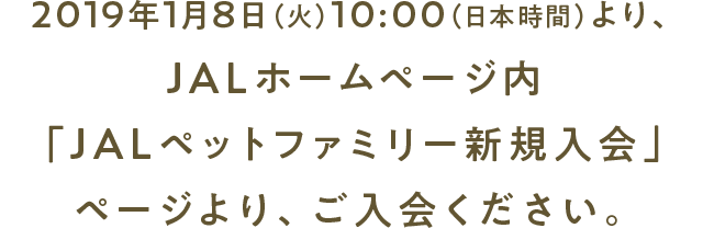 2019年1月8日（火）10:00（日本時間）より、 JALホームページ内「JALペットファミリー新規入会」ページより、ご入会ください。