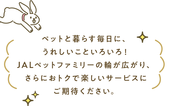 ペットと暮らす毎日に、うれしいこといろいろ！JALペットファミリーの輪が広がり、さらにおトクで楽しいサービスにご期待ください。