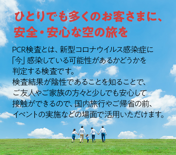 ひとりでも多くのお客さまに、安全・安心な空の旅を PCR検査とは、新型コロナウイルス感染症に「今」感染している可能性があるかどうかを判定する検査です。検査結果が陰性であることを知ることで、ご友人やご家族の方々と少しでも安心して接触ができるので、国内旅行やご帰省の前、イベントの実施などの場面で活用いただけます。