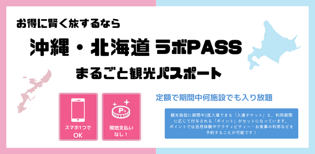 お得に賢く旅するなら 沖縄・北海道ラボPASS まるごと観光パスポート スマホ1つでOK 現地支払いなし！ 定額で期間中何施設でも入り放題 観光施設に期間中1度入場できる「入場チケット」と、利用期間に応じて付与される「ポイント」がセットになっています。ポイントでは自然体験やアクティビティー・お食事の利用などを予約することが可能です！