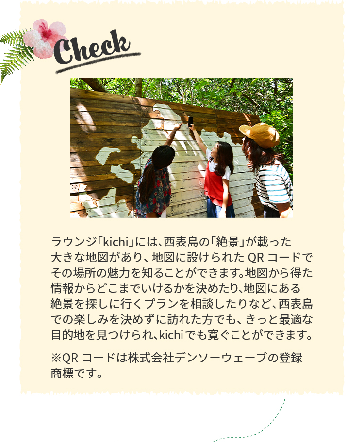 Check ラウンジ「kichi」には、西表島の「絶景」が載った大きな地図があり、地図に設けられたQRコードでその場所の魅力を知ることができます。地図から得た情報からどこまでいけるかを決めたり、地図にある絶景を探しに行くプランを相談したりなど、西表島での楽しみを決めずに訪れた方でも、最適な目的地を見つけられ、寛ぐことができます。※QRコードは株式会社デンソーウェーブの登録商標です。