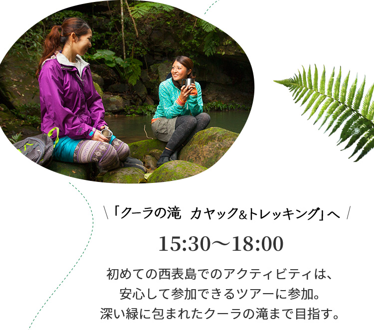 クーラの滝 カヤック&トレッキング」へ 15:30~18:00 初めての西表島でのアクティビティは、安心して参加できるツアーに参加。深い緑に包まれたクーラの滝まで目指す。