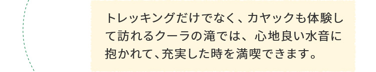 トレッキングだけでなく、カヤックも体験して訪れるクーラの滝では、心地良い水音に抱かれて、充実した時を満喫できます。