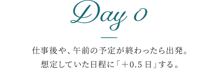 Day 0 仕事後や、午前の予定が終わったら出発。想定していた日程に「+0.5日」する。