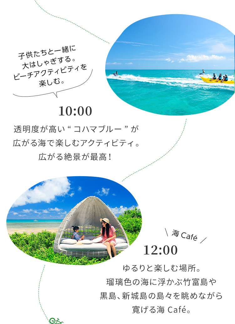 10:00 透明度が高い“コハマブルー”が広がる海で楽しむアクティビティ。広がる絶景が最高! 12:00 ゆるりと楽しむ場所。瑠璃色の海に浮かぶ竹富島や黒島、新城島の島々を眺めながら寛げる海Café。