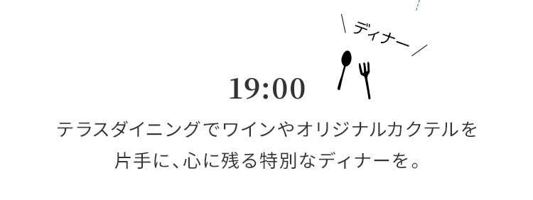 19:00 テラスダイニングでワインやオリジナルカクテルを片手に、心に残る特別なディナーを。
