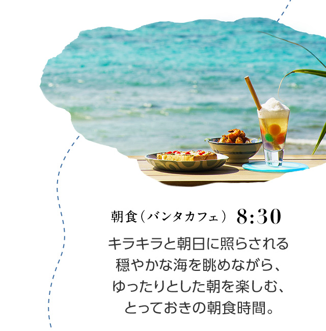 8:30 朝食(バンタカフェ) キラキラと朝日に照らされる穏やかな海を眺めながら、ゆったりとした朝を楽しむ、とっておきの朝食時間。