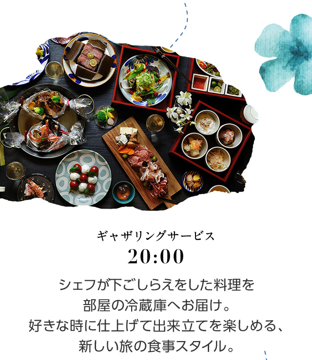 20:00 ギャザリングサービス シェフが下ごしらえをした料理を部屋の冷蔵庫へお届け。好きな時に仕上げて出来立てを楽しめる、新しい旅の食事スタイル。