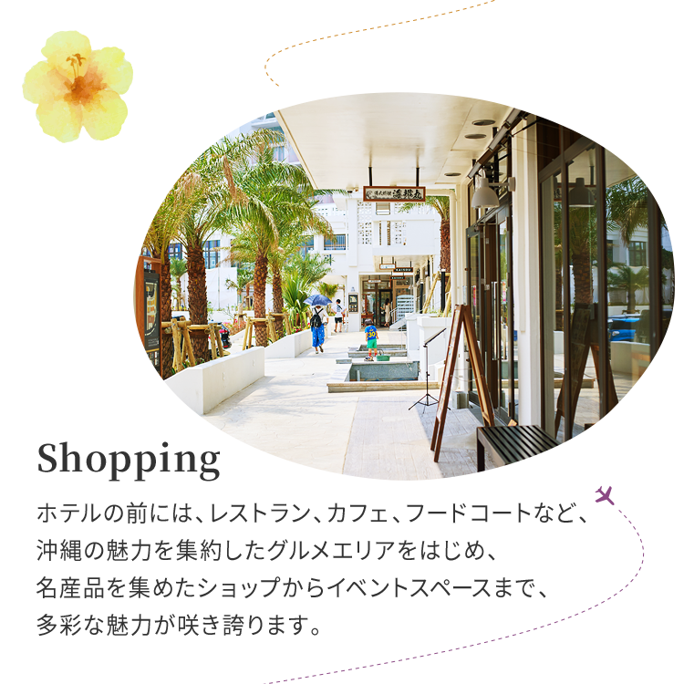 Shopping ホテルの前には、レストラン、カフェ、フードコートなど、沖縄の魅力を集約したグルメエリアをはじめ、名産品を集めたショップからイベントスペースまで、多彩な魅力が咲き誇ります。