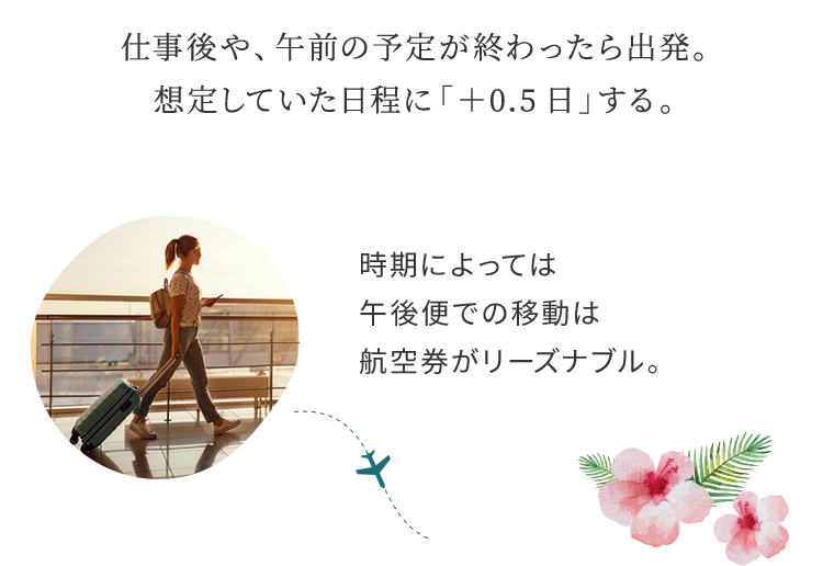 仕事後や、午前の予定が終わったら出発。想定していた日程に「+0.5日」する。 時期によっては午後便での移動は航空券がリーズナブル。