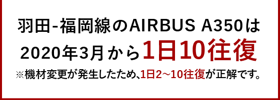 羽田-福岡線のAIRBUS A350は2020年3月から1日10往復 ※機材変更が発生したため、1日2~10往復が正解です。