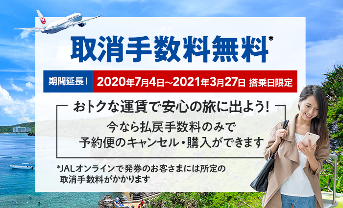 期間延長! 2020年7月4日~2021年3月27日 搭乗日限定 おトクな運賃で安心の旅に出よう! 今なら払戻手数料のみで予約便のキャンセル・購入ができます 取消手数料無料* *JALオンラインで発券のお客さまには所定の取消手数料がかかります