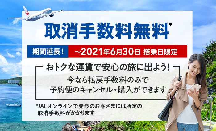 期間延長! ~2021年6月30日 搭乗日限定 おトクな運賃で安心の旅に出よう! 今なら払戻手数料のみで予約便のキャンセル・購入ができます 取消手数料無料* *JALオンラインで発券のお客さまには所定の取消手数料がかかります