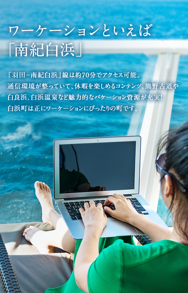 ワーケーションといえば「南紀白浜」 「羽田-南紀白浜」線は約70分でアクセス可能。
通信環境が整っていて、休暇を楽しめるコンテンツ、熊野古道や白良浜、白浜温泉など魅力的なバケーション資源が充実!白浜町は正にワーケーションにぴったりの町です。