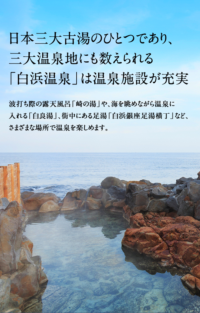 日本三大古湯のひとつであり、三大温泉地にも数えられる「白浜温泉」は温泉施設が充実 波打ち際の露天風呂「崎の湯」や、海を眺めながら温泉に入れる「白良湯」、街中にある足湯「白浜銀座足湯横丁」など、さまざまな場所で温泉を楽しめます。