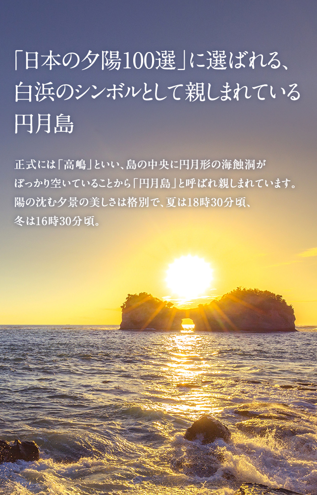 「日本の夕陽100選」に選ばれる、白浜のシンボルとして親しまれている円月島 正式には「高嶋」といい、島の中央に円月形の海蝕洞がぽっかり空いていることから「円月島」と呼ばれ親しまれています。陽の沈む夕景の美しさは格別で、夏は18時30分頃、冬は16時30分頃。