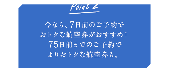 Point2 今なら、7日前のご予約でおトクな航空券がおすすめ!75日前までのご予約でよりおトクな航空券も。