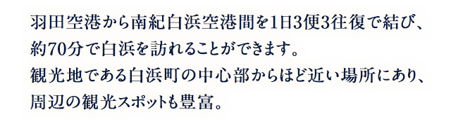羽田空港から南紀白浜空港間を1日3便3往復で結び、約70分で白浜を訪れることができます。観光地である白浜町の中心部からほど近い場所にあり、周辺の観光スポットも豊富。