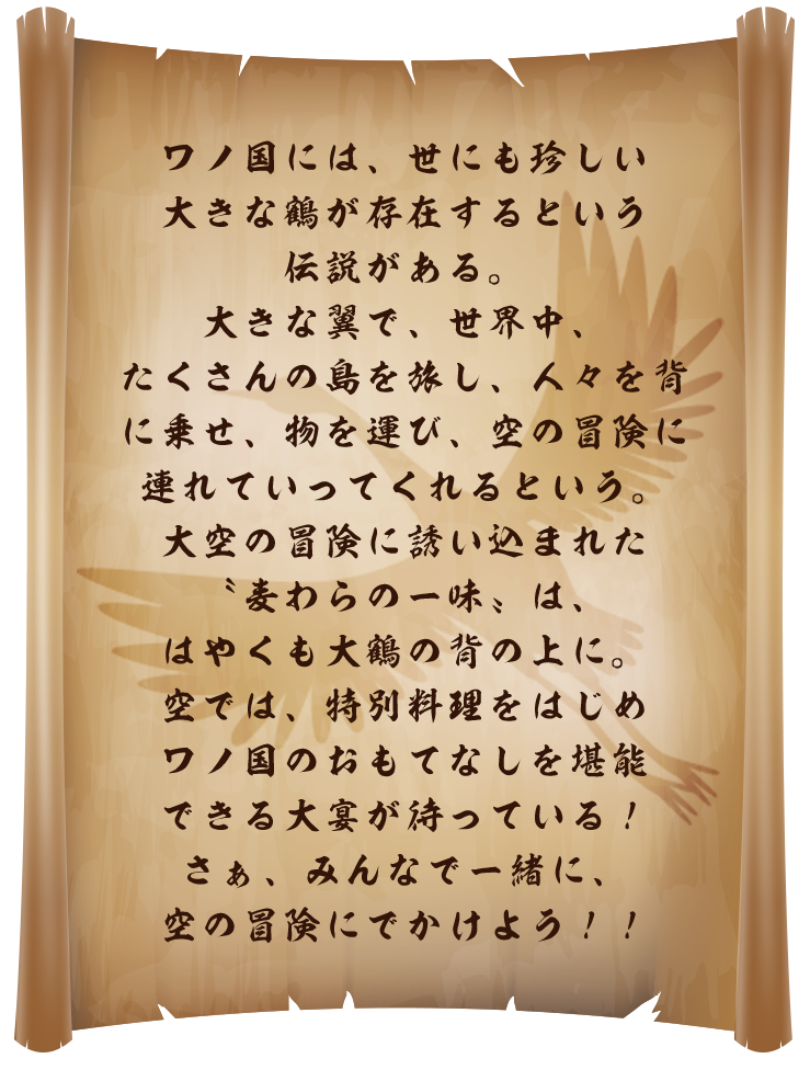 ワノ国には、世にも珍しい大きな鶴が存在するという伝説がある。大きな翼で、世界中、たくさんの島を旅し、人々を背に乗せ、物を運び、空の冒険に連れていってくれるという。大空の冒険に誘い込まれた〝麦わらの一味〟は、はやくも大鶴の背の上に。空では、特別料理をはじめワノ国のおもてなしを堪能できる大宴が待っている!さぁ、みんなで一緒に、空の冒険にでかけよう!!