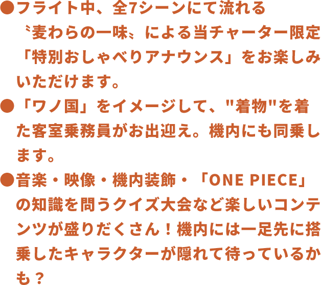 フライト中、全7シーンにて流れる〝麦わらの一味〟による当チャーター限定「特別おしゃべりアナウンス」をお楽しみいただけます。「ワノ国」をイメージして、“着物”を着た客室乗務員がお出迎え。機内にも同乗します。音楽・映像・機内装飾・「ONE PIECE」の知識を問うクイズ大会など楽しいコンテンツが盛りだくさん!機内には一足先に搭乗したキャラクターが隠れて待っているかも?
