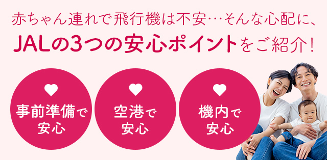 赤ちゃん連れで飛行機は不安・・・そんな心配に、JALの３つの安心ポイントを紹介! 事前準備で安心 空港で安心 機内で安心