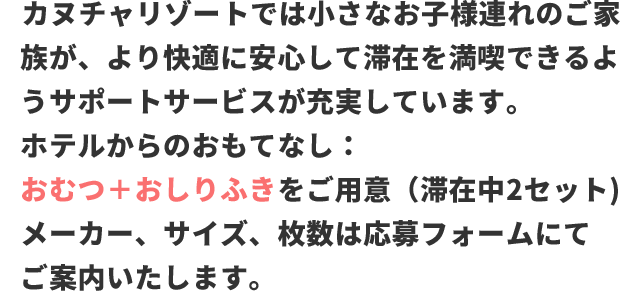 カヌチャリゾートでは小さなお子様連れのご家族が、より快適に安心して滞在を満喫できるようサポートサービスが充実しています。 ホテルからのおもてなし：おむつ＋おしりふきをご用意（滞在中2セット) メーカー、サイズ、枚数は応募フォームにてご案内いたします。
