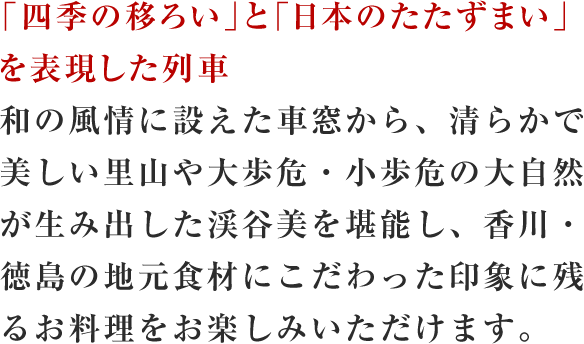 「四季の移ろい」と「日本のたたずまい」を表現した列車和の風情に設えた車窓から、清らかで美しい里山や大歩危・小歩危の大自然が生み出した渓谷美を堪能し、香川・徳島の地元食材にこだわった印象に残るお料理をお楽しみいただけます。