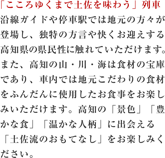 「こころゆくまで土佐を味わう」列車 沿線ガイドや停車駅では地元の方々が登場し、独特の方言や快くお迎えする高知県の県民性に触れていただけます。また、高知の山・川・海は食材の宝庫であり、車内では地元こだわりの食材をふんだんに使用したお食事をお楽しみいただけます。高知の「景色」「豊かな食」「温かな人柄」に出会える「土佐流のおもてなし」をお楽しみください。