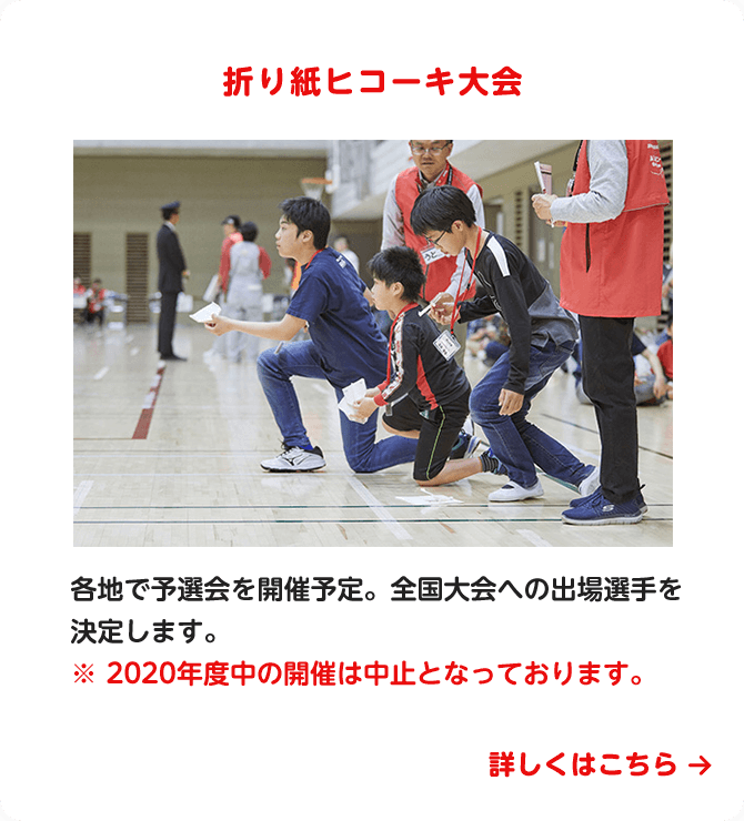 折り紙ヒコーキ大会　各地で予選会を開催予定。全国大会への出場選手を決定します。　※ 2020年度中の開催は中止となっております。　詳しくはこちら