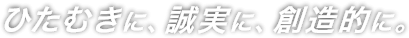 ひたむきに、誠実に、創造的に。