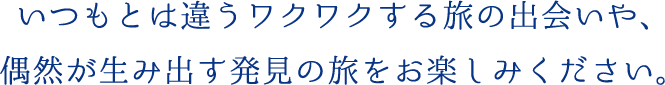 いつもとは違うワクワクする旅の出会いや、偶然が生み出す発見の旅をお楽しみください。