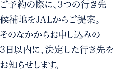 ご予約の際に、3つの行き先候補地をJALからご提案。そのなかからお申し込みの3日以内に、決定した行き先をお知らせします。