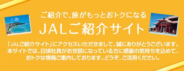 ご紹介で、もっとおトクに JALご紹介サイト 「JALご紹介サイト」にアクセスいただきまして、誠にありがとうございます。本サイトでは、日頃社員がお世話になっている方に感謝の気持ちを込めて、おトクな情報ご案内しております。どうぞ、ご活用ください。