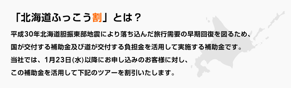 「北海道ふっこう割」とは？平成30年北海道胆振東部地震により落ち込んだ旅行需要の早期回復を図るため、国が交付する補助金及び道が交付する負担金を活用して実施する補助金です。当社では、1月23日（水）以降にお申し込みのお客様に対し、この補助金を活用して下記のツアーを割引いたします。