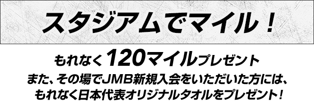 スタジアムでマイル！もれなく120マイルプレゼント！また、その場でJMB新規入会をいただいた方には、もれなく日本代表オリジナルタオルをプレゼント！