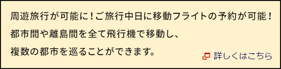 周遊旅行が可能に！ご旅行中日に移動フライトの予約が可能！ 都市間や離島間を全て飛行機で移動し、複数の都市を巡ることができます。