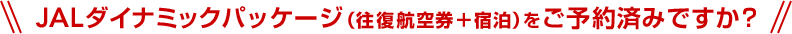 JALダイナミックパッケージ（往復航空券＋宿泊）をご予約済みですか？