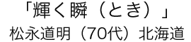 「輝く瞬（とき）」松永 道明（70代）北海道