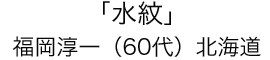「水紋」福岡 淳一（60代）北海道